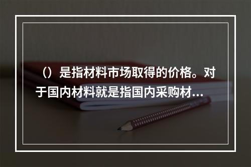 （）是指材料市场取得的价格。对于国内材料就是指国内采购材料的