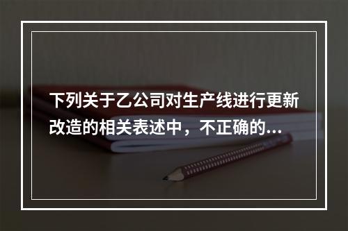 下列关于乙公司对生产线进行更新改造的相关表述中，不正确的是（