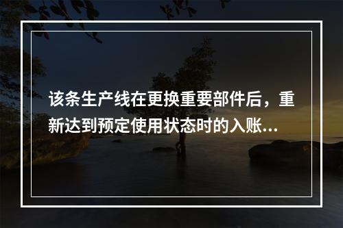 该条生产线在更换重要部件后，重新达到预定使用状态时的入账价值