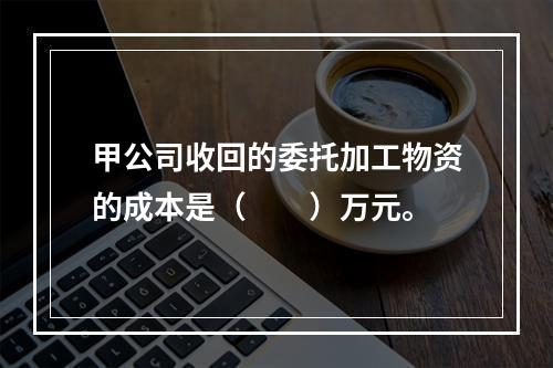 甲公司收回的委托加工物资的成本是（　　）万元。