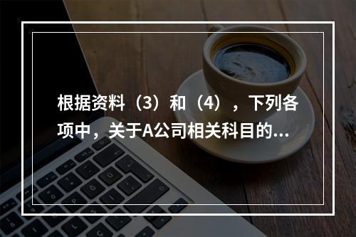 根据资料（3）和（4），下列各项中，关于A公司相关科目的会计