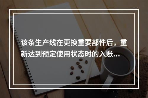 该条生产线在更换重要部件后，重新达到预定使用状态时的入账价值