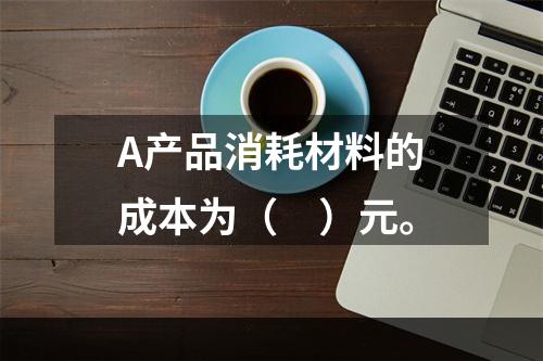 A产品消耗材料的成本为（　）元。