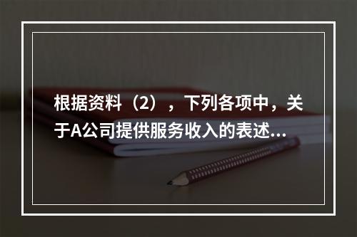 根据资料（2），下列各项中，关于A公司提供服务收入的表述正确