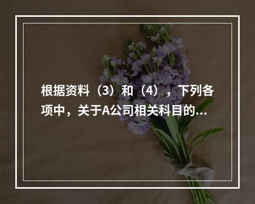 根据资料（3）和（4），下列各项中，关于A公司相关科目的会计