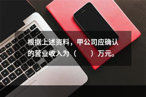 根据上述资料，甲公司应确认的营业收入为（　　）万元。