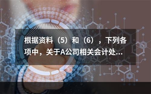 根据资料（5）和（6），下列各项中，关于A公司相关会计处理结