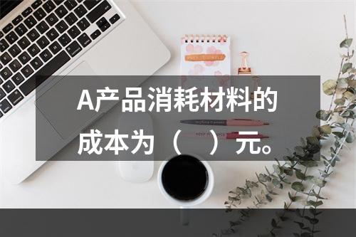 A产品消耗材料的成本为（　）元。