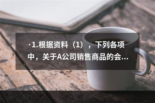 ·1.根据资料（1），下列各项中，关于A公司销售商品的会计处