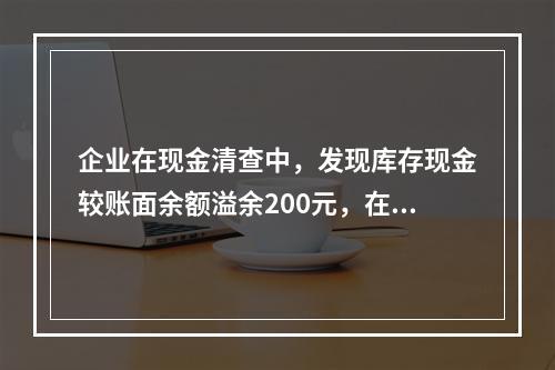 企业在现金清查中，发现库存现金较账面余额溢余200元，在未经