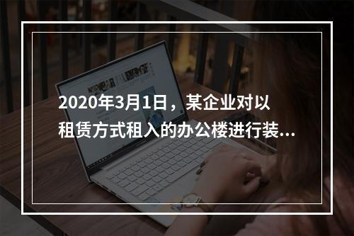 2020年3月1日，某企业对以租赁方式租入的办公楼进行装修，