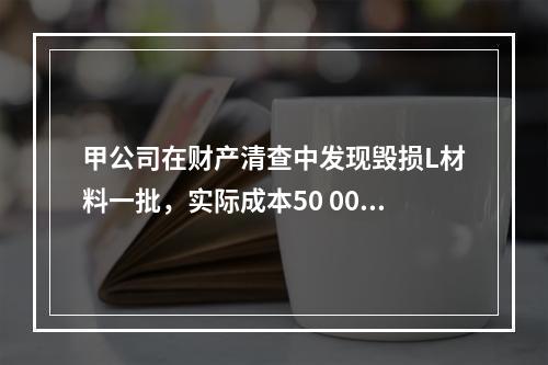 甲公司在财产清查中发现毁损L材料一批，实际成本50 000元