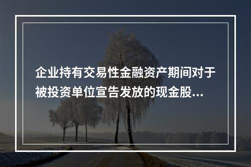 企业持有交易性金融资产期间对于被投资单位宣告发放的现金股利，