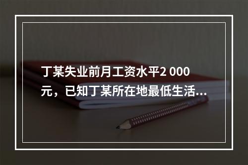 丁某失业前月工资水平2 000元，已知丁某所在地最低生活保障