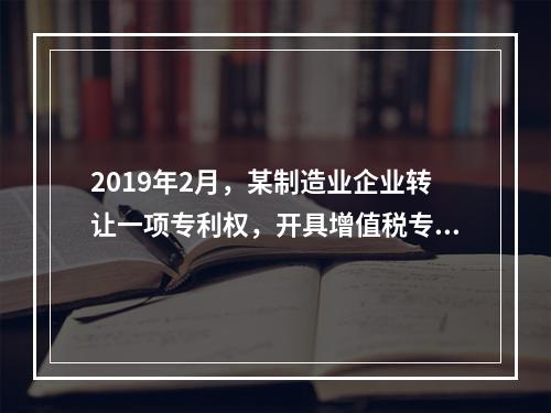 2019年2月，某制造业企业转让一项专利权，开具增值税专用发