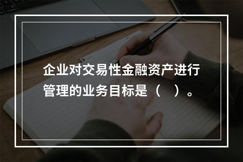 企业对交易性金融资产进行管理的业务目标是（　）。