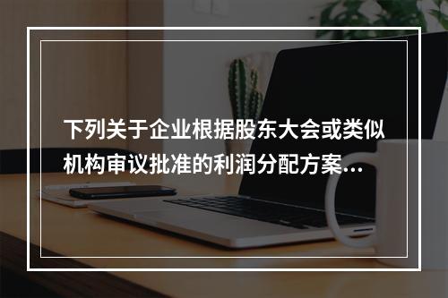 下列关于企业根据股东大会或类似机构审议批准的利润分配方案，确