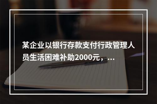 某企业以银行存款支付行政管理人员生活困难补助2000元，下列