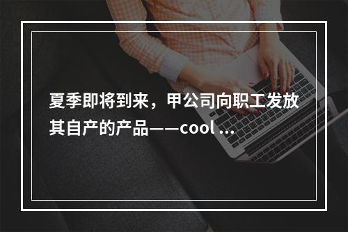 夏季即将到来，甲公司向职工发放其自产的产品——cool 牌空