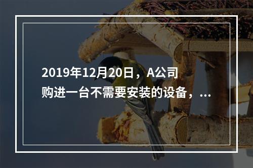 2019年12月20日，A公司购进一台不需要安装的设备，设备