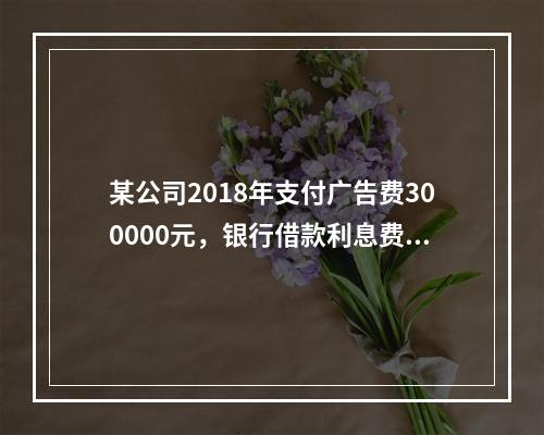 某公司2018年支付广告费300000元，银行借款利息费用2