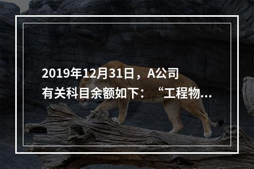 2019年12月31日，A公司有关科目余额如下：“工程物资”