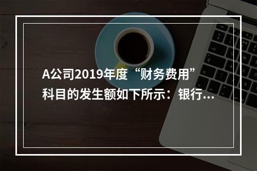 A公司2019年度“财务费用”科目的发生额如下所示：银行长期