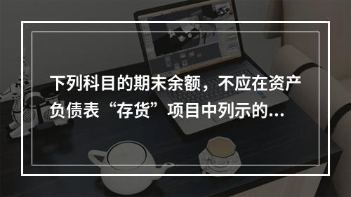 下列科目的期末余额，不应在资产负债表“存货”项目中列示的是（