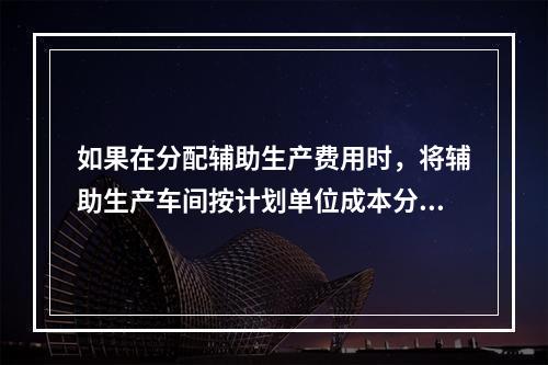 如果在分配辅助生产费用时，将辅助生产车间按计划单位成本分配转