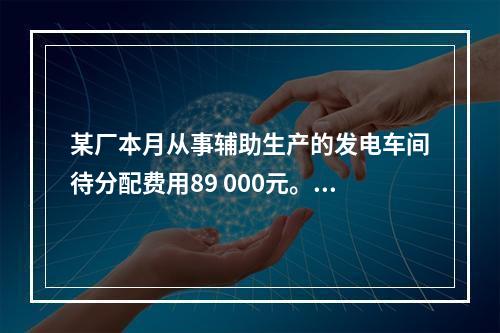 某厂本月从事辅助生产的发电车间待分配费用89 000元。本月