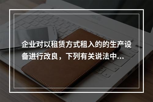 企业对以租赁方式租入的的生产设备进行改良，下列有关说法中，不