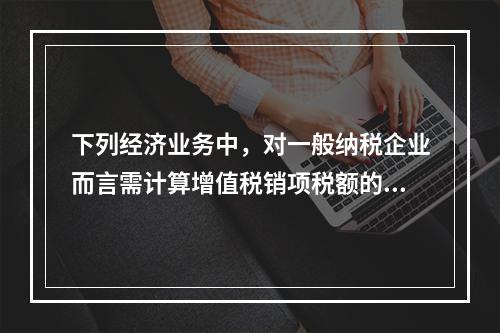 下列经济业务中，对一般纳税企业而言需计算增值税销项税额的有（