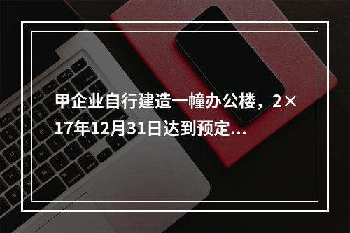 甲企业自行建造一幢办公楼，2×17年12月31日达到预定可使