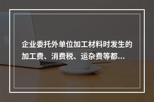 企业委托外单位加工材料时发生的加工费、消费税、运杂费等都应该