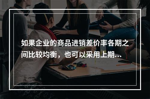 如果企业的商品进销差价率各期之间比较均衡，也可以采用上期商品