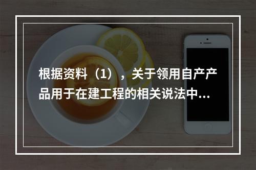 根据资料（1），关于领用自产产品用于在建工程的相关说法中，正