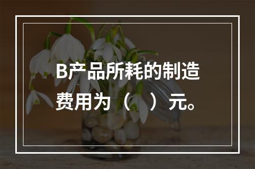 B产品所耗的制造费用为（　）元。