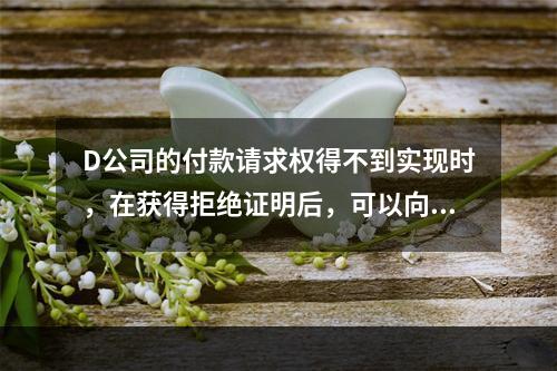 D公司的付款请求权得不到实现时，在获得拒绝证明后，可以向本案