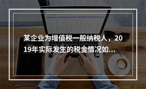 某企业为增值税一般纳税人，2019年实际发生的税金情况如下：