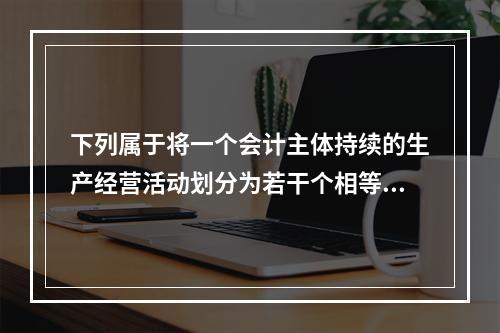 下列属于将一个会计主体持续的生产经营活动划分为若干个相等的会