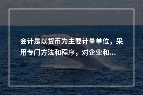 会计是以货币为主要计量单位，采用专门方法和程序，对企业和行政