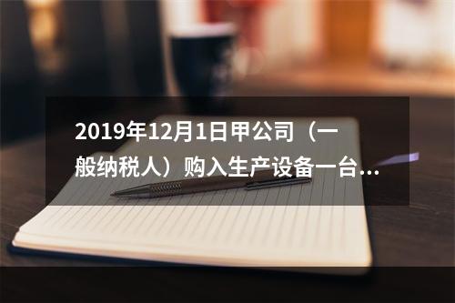 2019年12月1日甲公司（一般纳税人）购入生产设备一台，支