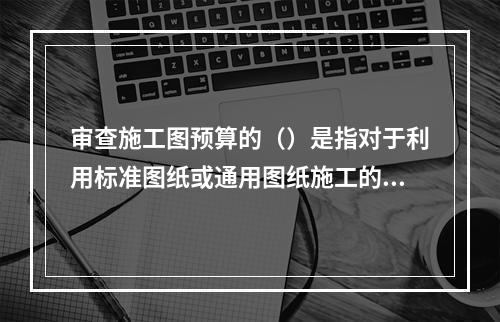 审查施工图预算的（）是指对于利用标准图纸或通用图纸施工的工程