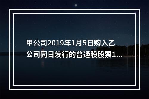 甲公司2019年1月5日购入乙公司同日发行的普通股股票100