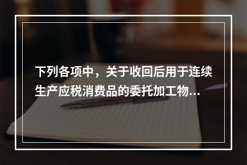 下列各项中，关于收回后用于连续生产应税消费品的委托加工物资