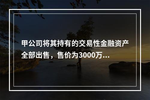 甲公司将其持有的交易性金融资产全部出售，售价为3000万元；