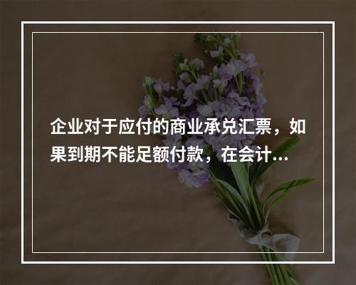 企业对于应付的商业承兑汇票，如果到期不能足额付款，在会计处理