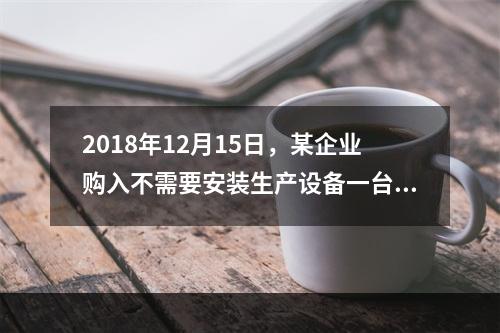 2018年12月15日，某企业购入不需要安装生产设备一台，原