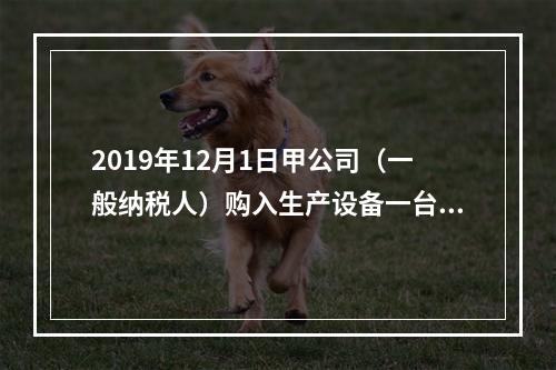 2019年12月1日甲公司（一般纳税人）购入生产设备一台，支