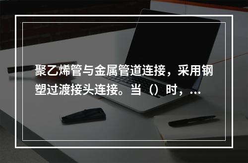 聚乙烯管与金属管道连接，采用钢塑过渡接头连接。当（）时，宜采